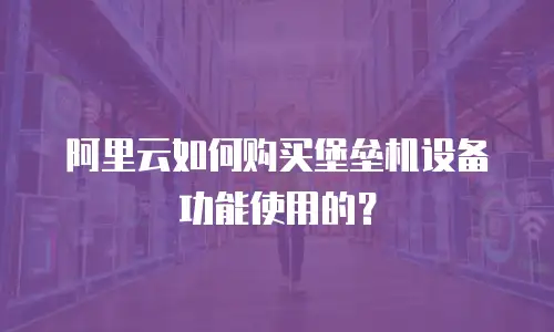 阿里云如何购买堡垒机设备功能使用的？