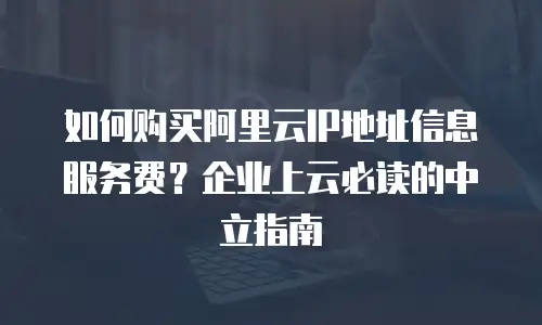 如何购买阿里云IP地址信息服务费？企业上云必读的中立指南