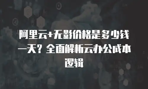 阿里云+无影价格是多少钱一天？全面解析云办公成本逻辑