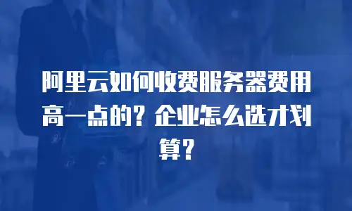 阿里云如何收费服务器费用高一点的？企业怎么选才划算？