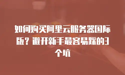 如何购买阿里云服务器国际版？避开新手最容易踩的3个坑