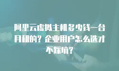 阿里云虚拟主机多少钱一台月租的？企业用户怎么选才不踩坑？