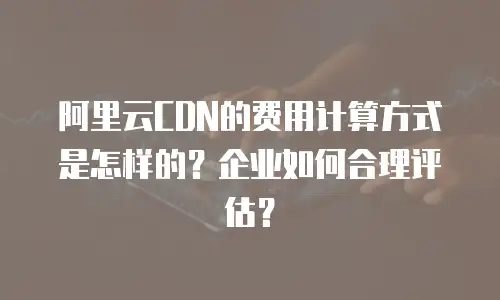 阿里云CDN的费用计算方式是怎样的？企业如何合理评估？