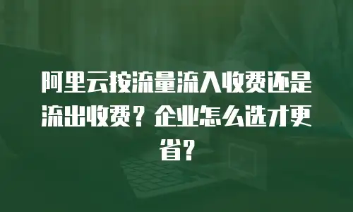 阿里云按流量流入收费还是流出收费？企业怎么选才更省？