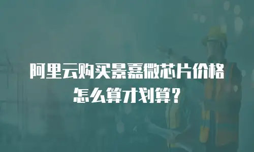 阿里云购买景嘉微芯片价格怎么算才划算？