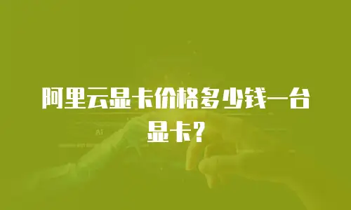 阿里云显卡价格多少钱一台显卡？