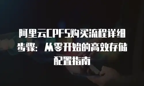 阿里云CPFS购买流程详细步骤：从零开始的高效存储配置指南