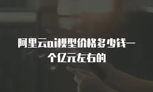 阿里云ai模型价格多少钱一个亿元左右的