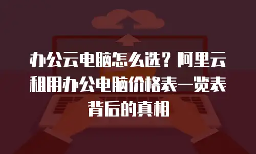 办公云电脑怎么选？阿里云租用办公电脑价格表一览表背后的真相