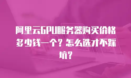 阿里云GPU服务器购买价格多少钱一个？怎么选才不踩坑？