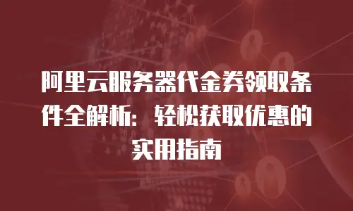 阿里云服务器代金券领取条件全解析：轻松获取优惠的实用指南