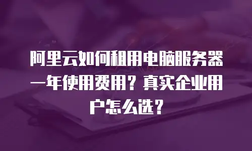 阿里云如何租用电脑服务器一年使用费用？真实企业用户怎么选？