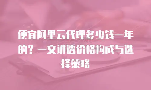 便宜阿里云代理多少钱一年的？一文讲透价格构成与选择策略