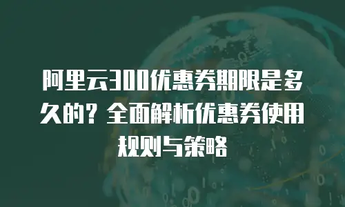 阿里云300优惠券期限是多久的？全面解析优惠券使用规则与策略