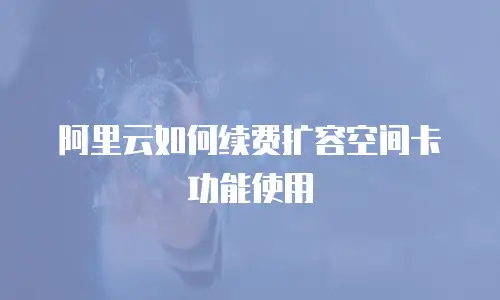 阿里云如何续费扩容空间卡功能使用