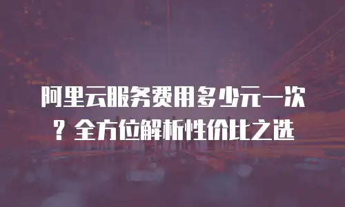 阿里云服务费用多少元一次？全方位解析性价比之选