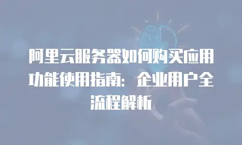 阿里云服务器如何购买应用功能使用指南：企业用户全流程解析