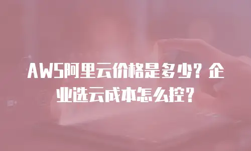 AWS阿里云价格是多少？企业选云成本怎么控？