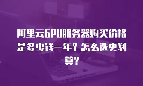 阿里云GPU服务器购买价格是多少钱一年？怎么选更划算？