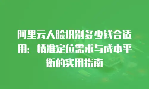 阿里云人脸识别多少钱合适用：精准定位需求与成本平衡的实用指南