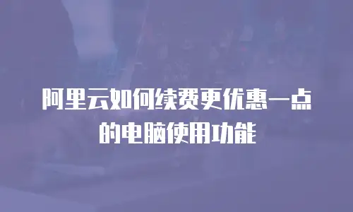 阿里云如何续费更优惠一点的电脑使用功能