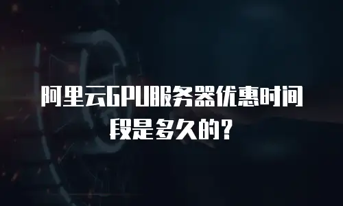 阿里云GPU服务器优惠时间段是多久的？