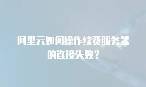 阿里云如何操作续费服务器的连接失败？