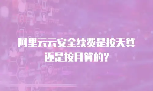 阿里云云安全续费是按天算还是按月算的？