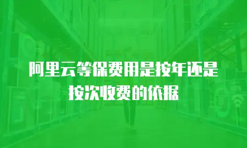 阿里云等保费用是按年还是按次收费的依据