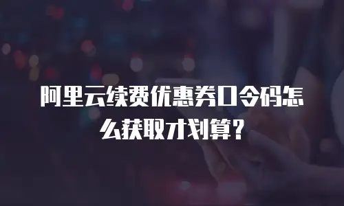 阿里云续费优惠券口令码怎么获取才划算？