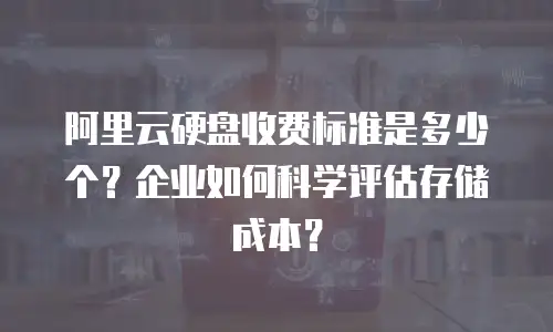 阿里云硬盘收费标准是多少个？企业如何科学评估存储成本？
