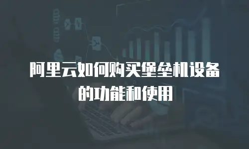 阿里云如何购买堡垒机设备的功能和使用