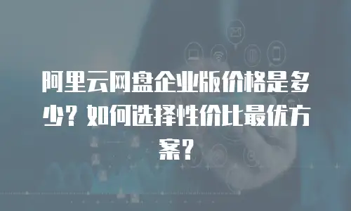 阿里云网盘企业版价格是多少？如何选择性价比最优方案？