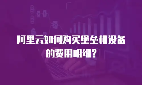 阿里云如何购买堡垒机设备的费用明细？