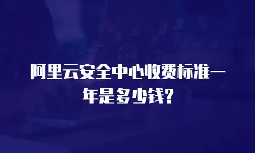 阿里云安全中心收费标准一年是多少钱？