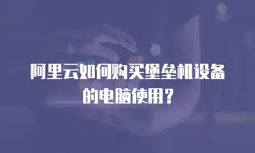 阿里云如何购买堡垒机设备的电脑使用？