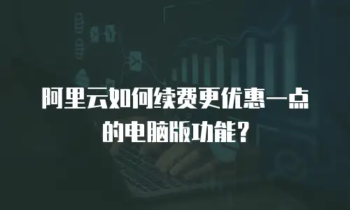 阿里云如何续费更优惠一点的电脑版功能？