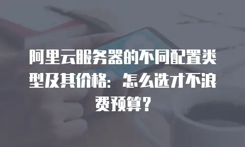 阿里云服务器的不同配置类型及其价格：怎么选才不浪费预算？