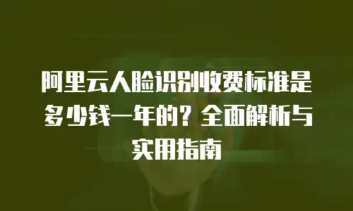 阿里云人脸识别收费标准是多少钱一年的？全面解析与实用指南