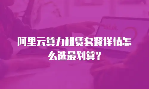 阿里云算力租赁套餐详情怎么选最划算？