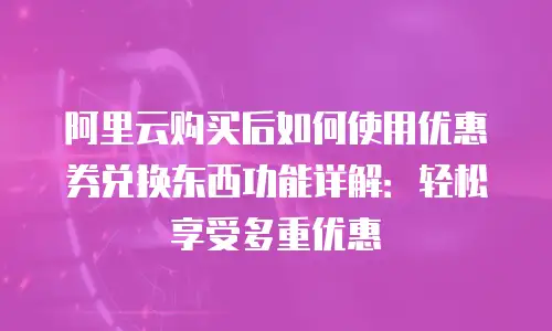 阿里云购买后如何使用优惠券兑换东西功能详解：轻松享受多重优惠