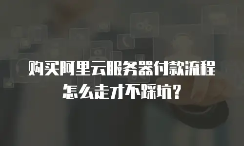 购买阿里云服务器付款流程怎么走才不踩坑？