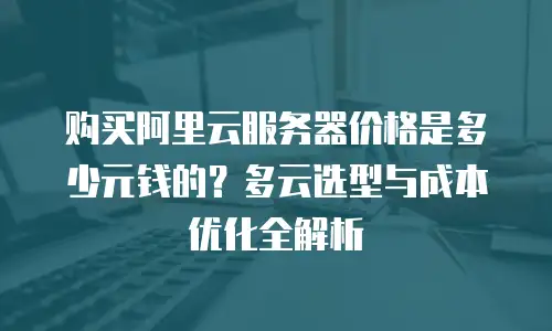购买阿里云服务器价格是多少元钱的？多云选型与成本优化全解析