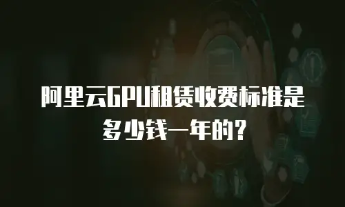 阿里云GPU租赁收费标准是多少钱一年的？