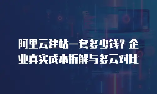 阿里云建站一套多少钱？企业真实成本拆解与多云对比