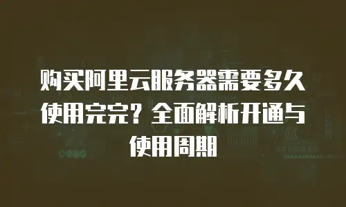 购买阿里云服务器需要多久使用完完？全面解析开通与使用周期