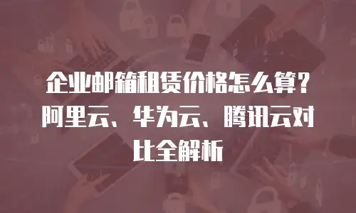 企业邮箱租赁价格怎么算？阿里云、华为云、腾讯云对比全解析
