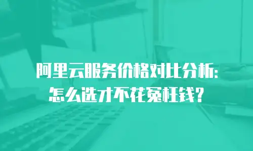 阿里云服务价格对比分析：怎么选才不花冤枉钱？