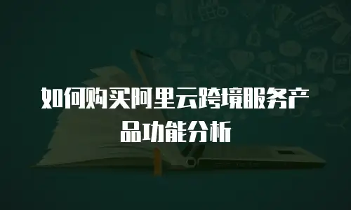 如何购买阿里云跨境服务产品功能分析