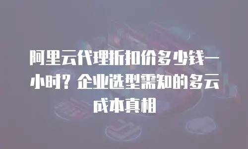 阿里云代理折扣价多少钱一小时？企业选型需知的多云成本真相